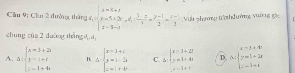 Cho 2 đường thẳng beginarrayl x=8+t y=5+2t,d_2: (3-x)/7 = (y-1)/2 = (z-1)/3 endarray. Viết phương trìnhđường vuông góc
chung của 2 đường thẳng đ , d_2
A. Delta :beginarrayl x=3+2t y=1+t z=1+4tendarray. Delta :beginarrayl x=3+t y=1+2t z=1+4tendarray. C. Delta :beginarrayl x=3+2t y=1+4t z=1+tendarray. D. Delta :beginarrayl x=3+4t y=1+2t z=1+tendarray.
B.