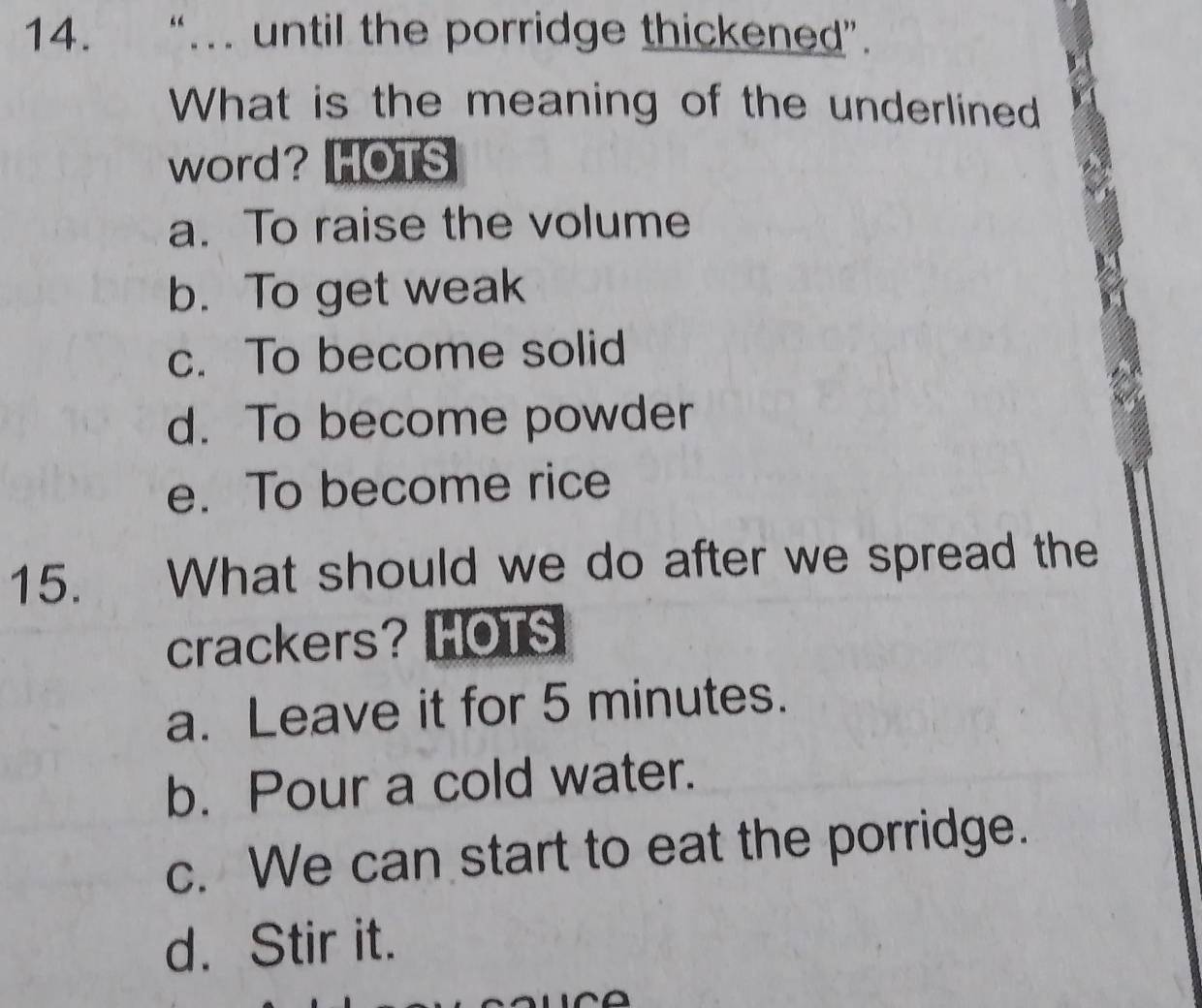 “…. until the porridge thickened”.
What is the meaning of the underlined
word? HOTS
a. To raise the volume
b. To get weak
c. To become solid
d. To become powder
e. To become rice
15. What should we do after we spread the
crackers? HOTS
a. Leave it for 5 minutes.
b. Pour a cold water.
c. We can start to eat the porridge.
d. Stir it.