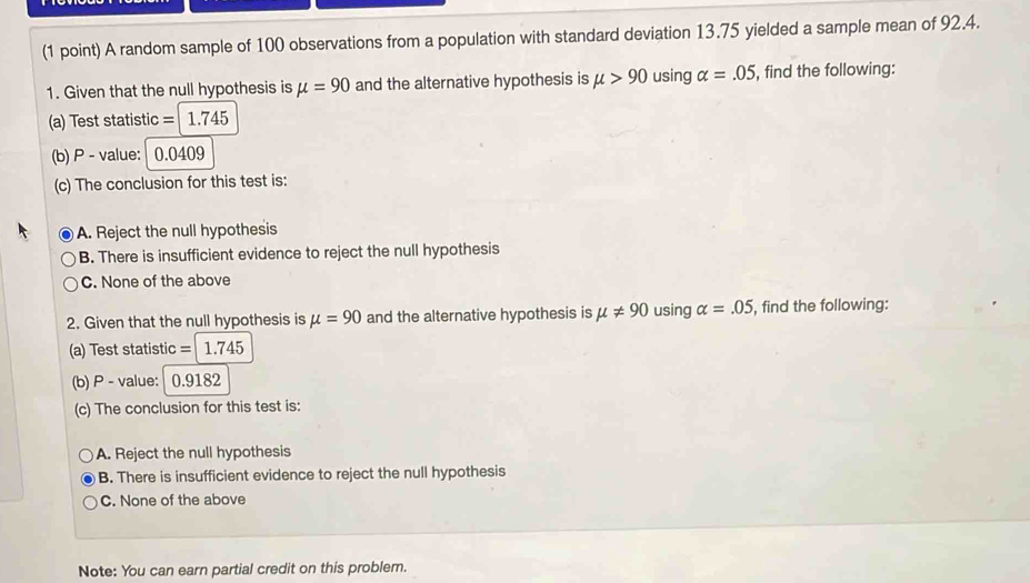 A random sample of 100 observations from a population with standard deviation 13.75 yielded a sample mean of 92.4.
1. Given that the null hypothesis is mu =90 and the alternative hypothesis is mu >90 using alpha =.05 , find the following:
(a) Test statistic = 1.745
(b) P - value: 0.0409
(c) The conclusion for this test is:
A. Reject the null hypothesis
B. There is insufficient evidence to reject the null hypothesis
C. None of the above
2. Given that the null hypothesis is mu =90 and the alternative hypothesis is mu != 90 using alpha =.05 , find the following:
(a) Test statistic =1.745
(b) P - value: 0.9182
(c) The conclusion for this test is:
A. Reject the null hypothesis
B. There is insufficient evidence to reject the null hypothesis
C. None of the above
Note: You can earn partial credit on this problem.