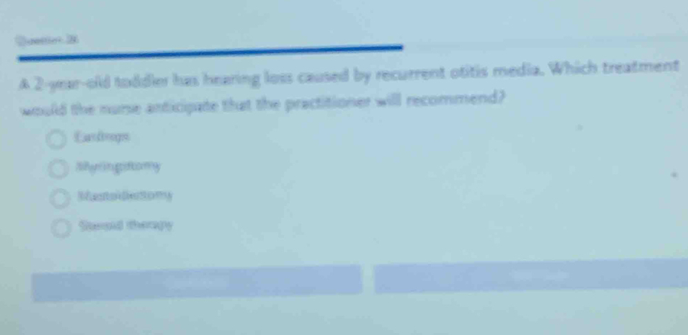 Duettet 2
A 2-year-old toddler has hearing loss caused by recurrent otitis media. Which treatment
would the nurse anticipate that the practitioner will recommend?
Lardrops
Riem in giftomy
Recton decttomy
Stepid therpy