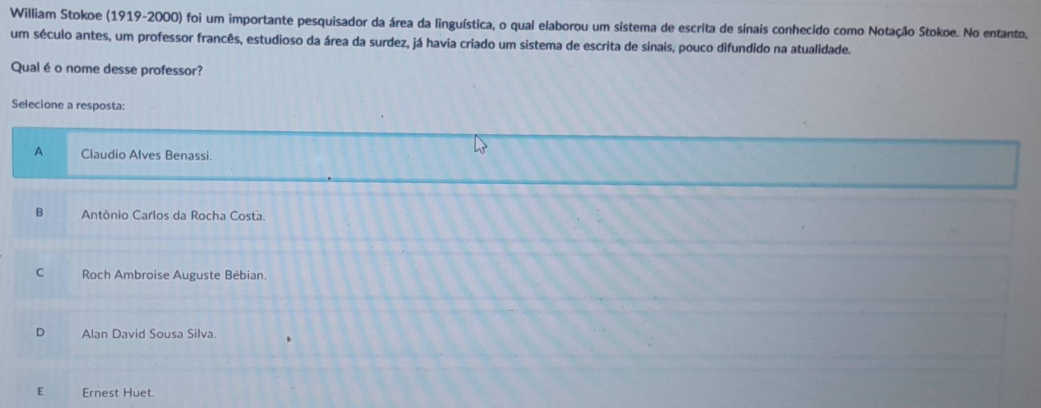 William Stokoe (1919-2000) foi um importante pesquisador da área da linguística, o qual elaborou um sistema de escrita de sinais conhecido como Notação Stokoe. No entanto,
um século antes, um professor francês, estudioso da área da surdez, já havia criado um sistema de escrita de sinais, pouco difundido na atualidade.
Qual é o nome desse professor?
Selecione a resposta:
A Claudio Alves Benassi.
B Antônio Carlos da Rocha Costa.
C Roch Ambroise Auguste Bébian.
D Alan David Sousa Silva.
E Ernest Huet.