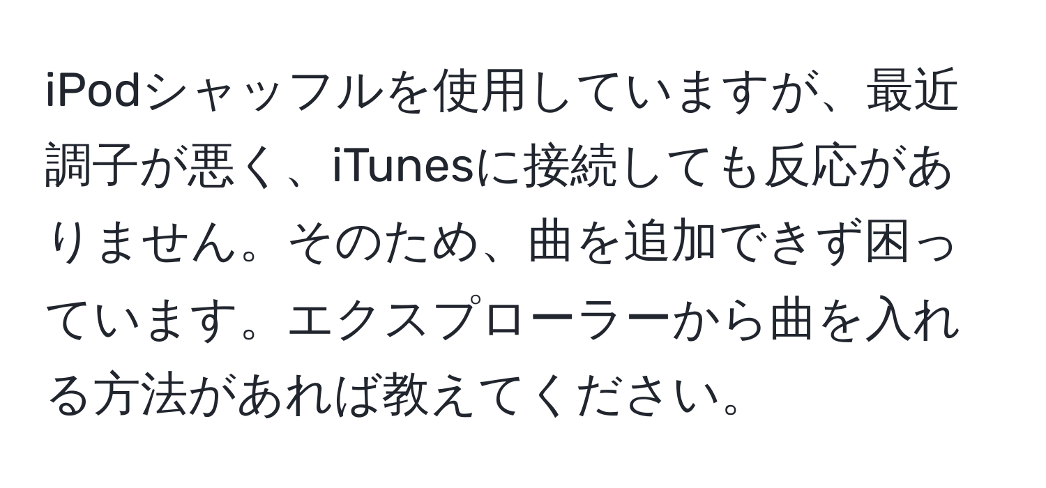 iPodシャッフルを使用していますが、最近調子が悪く、iTunesに接続しても反応がありません。そのため、曲を追加できず困っています。エクスプローラーから曲を入れる方法があれば教えてください。