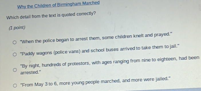 Why the Children of Birmingham Marched
Which detail from the text is quoted correctly?
(1 point)
"When the police began to arrest them, some children knelt and prayed."
"Paddy wagons (police vans) and school buses arrived to take them to jail."
"By night, hundreds of protestors, with ages ranging from nine to eighteen, had been
arrested."
"From May 3 to 6, more young people marched, and more were jailed."