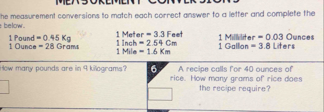 he measurement conversions to match each correct answer to a letter and complete the 
below.
1M
1 Pound =0.45Kg eter =3.3F eet 1 Milliliter =0.03 Ounces
1 Inch =2.54cm
1 Ounce =28Grams 1 Gallon =3.8Liters
1 Mile =1.6Km
How many pounds are in 9 kilograms? 6 A recipe calls for 40 ounces of 
rice. How many grams of rice does 
the recipe require?