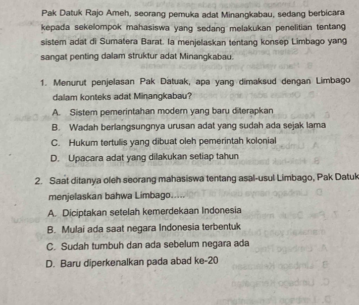 Pak Datuk Rajo Ameh, seorang pemuka adat Minangkabau, sedang berbicara
kepada sekelompok mahasiswa yang sedang melakukan penelitian tentang
sistem adat di Sumatera Barat. Ia menjelaskan tentang konsep Limbago yang
sangat penting dalam struktur adat Minangkabau.
1. Menurut penjelasan Pak Datuak, apa yang dimaksud dengan Limbago
dalam konteks adat Minangkabau?
A. Sistem pemerintahan modern yang baru diterapkan
B. Wadah berlangsungnya urusan adat yang sudah ada sejak lama
C. Hukum tertulis yang dibuat oleh pemerintah kolonial
D. Upacara adat yang dilakukan setiap tahun
2. Saat ditanya oleh seorang mahasiswa tentang asal-usul Limbago, Pak Datuk
menjelaskan bahwa Limbago.....
A. Diciptakan setelah kemerdekaan Indonesia
B. Mulai ada saat negara Indonesia terbentuk
C. Sudah tumbuh dan ada sebelum negara ada
D. Baru diperkenalkan pada abad ke- 20