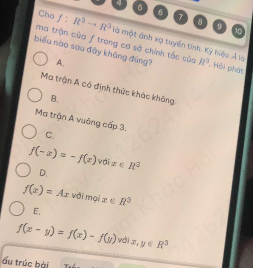 4 5 6 7 8
9 10
Cho f:R^3to R^3 là một ánh xạ tuyến tính, Ký hiệu Á là
ma trận của f trong cơ sở chính tắc của R^3. Hỏi phát
biểu nào sau đây không đúng?
A.
Ma trận A có định thức khác không.
B.
Ma trận A vuông cấp 3.
C.
f(-x)=-f(x) với x∈ R^3
D.
f(x)=Ax với mọi x∈ R^3
E.
f(x-y)=f(x)-f(y) với x, y∈ R^3
ấu trúc bài T-xi