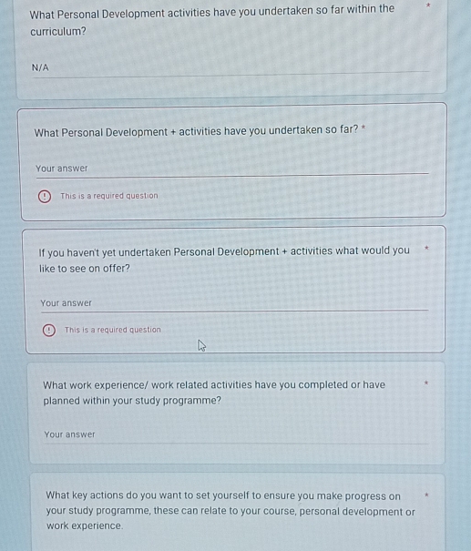 What Personal Development activities have you undertaken so far within the * 
curriculum? 
N/A 
What Personal Development + activities have you undertaken so far? * 
Your answer 
This is a required question 
If you haven't yet undertaken Personal Development + activities what would you 
like to see on offer? 
Your answer 
This is a required question 
What work experience/ work related activities have you completed or have 
planned within your study programme? 
Your answer 
What key actions do you want to set yourself to ensure you make progress on * 
your study programme, these can relate to your course, personal development or 
work experience.