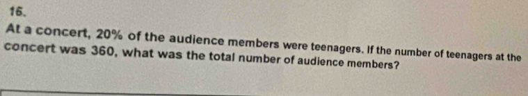 At a concert, 20% of the audience members were teenagers. If the number of teenagers at the 
concert was 360, what was the total number of audience members?