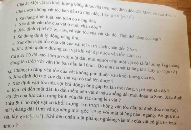 Một vật có khối lượng 900g được đặt trên một đinh đốc dài 75cm và cao 45cm
Cho trượt không vật tốc ban đầu từ đinh dốc. Lấy
1. Sử dụng định luật bảo toàn cơ năng tìm g=10(m/s^2)
a. Xác định vận tốc của vật ở cuối chân dốc ?
b. Xác định vị trí đề W_d=2W và vận tốc của vật khi đó. Tính thể năng cua vật ?
2. Sử dụng định lý động năng tìm:
a. Xác định vận tốc của vật của vật tại vị trí cách chân dốc 27cm.
b. Xác định quãng đường của vật khi vật đạt được vận tốc 1,2(m /s)
Cầu 4: Từ độ cao 15m so với mặt đất, một người ném một vật có khối lượng 1kg thắng
đứng lên trên với vận tốc ban đầu là 10m/s. Bỏ qua ma sát không khí. Lấy g=10(m/s^2)
Chứng tó rằng vận tốc của vật không phụ thuộc vào khối lượng của nó.
bộ Xác định độ cao cực đại mà vật có thể lên được ?
c. Xác định vận tốc của vật khi động năng gấp ba lần thế năng, vị trí vật khi đó ?
d. Khi rơi đến mặt đất do đất mềm nên vật đi sâu xuống đất một đoạn là 8cm. Xác định
độ lớn của lực cản trung bình của đất tác dụng lên vật ?
Câu 5: Cho một vật có khối lượng 1kg trượt không vận tốc đầu từ đinh dốc của một
mặt phẳng dài 10m và nghiêng một góc 30° so với mặt phẳng nằm ngang. Bỏ qua ma
sát, lấy g=10(m/s^2). Khi đến chân mặt phăng nghiêng vân tốc của vật có giá trị bao
nhiêu ?