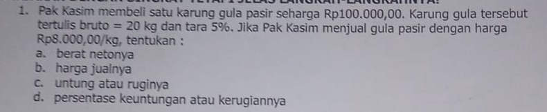 Pak Kasim membeli satu karung gula pasir seharga Rp100.000,00. Karung gula tersebut 
tertulis bruto =20kg dan tara 5%. Jika Pak Kasim menjual gula pasir dengan harga
Rp8.000,00/kg, tentukan : 
a. berat netonya 
b. harga jualnya 
c. untung atau ruginya 
d. persentase keuntungan atau kerugiannya