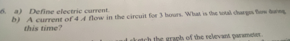 Define electric current. 
b) A current of 4 A flow in the circuit for 3 hours. What is the total charges flow during 
this time? 
sketch the graph of the relevant parameter.