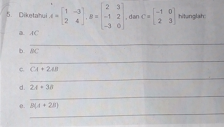 Diketahui A=beginbmatrix 1&-3 2&4endbmatrix , B=beginbmatrix 2&3 -1&2 -3&0endbmatrix , dan C=beginbmatrix -1&0 2&3endbmatrix hitunglah: 
a、 AC
_ 
b. BC
_ 
C. CA+2AB
_ 
d. 2A+3B
_ 
e. B(A+2B)
_