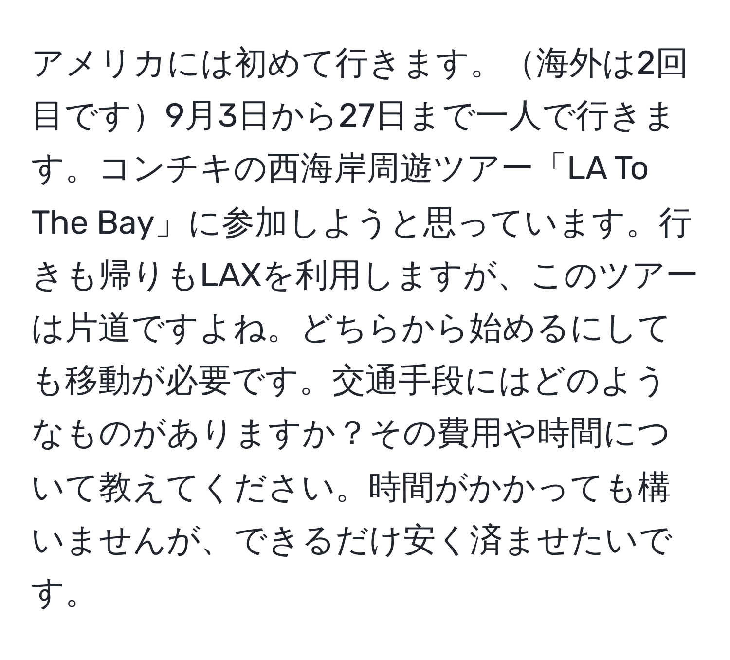 アメリカには初めて行きます。海外は2回目です9月3日から27日まで一人で行きます。コンチキの西海岸周遊ツアー「LA To The Bay」に参加しようと思っています。行きも帰りもLAXを利用しますが、このツアーは片道ですよね。どちらから始めるにしても移動が必要です。交通手段にはどのようなものがありますか？その費用や時間について教えてください。時間がかかっても構いませんが、できるだけ安く済ませたいです。