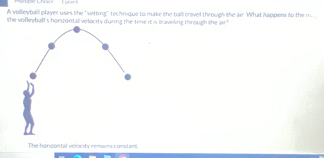 A volleyball player uses the "setting" technique to make the ball travel through the air What happens to the mo
the volleyball's horizontal velocity during the time it is traveling through the air?
The horizontal velocity remains constant