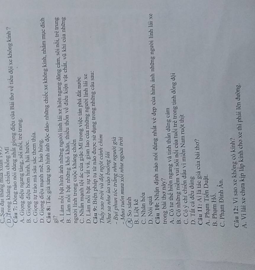 C Sau đại tháng mùa Xuân 1993
D Trong kháng chiến chống Mĩ
Câu 7: Dòng nào nói đúng nhất giọng điệu của Bài thơ về tiểu đội xe không kính ?
A. Giọng điệu ngang tàng, sôi nôi, trẻ trung.
B. Giọng điệu hóm hinh, hải hước.
C. Giọng tự trào mả sâu sắc them thía.
D. Giọng điệu mạnh mẽ, hào hùng.
Câu 8: Tác giả sáng tạo hình ảnh độc đảo- những chiếc xe không kính, nhằm mục đích
gi?
A. Làm nổi bật hình ảnh những người lính lái xe hiên ngang dũng cảm, sôi nổi, trẻ trung
B. Làm nổi bật những khó khăn, thiếu thốn về điều kiện vật chất, vũ khí của những
người lính trong cuộc kháng chiến
C. Nhần mạnh tội ác của giặc Mĩ trong việc tàn phá đất nước
D. Làm nổi bật sự vất vả, gian lao của những người lính lái xe
Câu 9: Biện pháp tu từ nào được sử dụng trong những câu sau:
Thầy sao trời và đột ngột cảnh chim
Như sa như ùa vào buồng lái
- Bụi phun tóc trắng như người già
- Mưa tuôn mưa xối như ngoài trời
Al So sánh
B. Liệt kê
C. Nhân hóa
D. Nói quá
Câu 10: Nhận định nào nói đúng nhất vẻ đẹp của hình ảnh những người lính lải xe
trong bài thơ này?
A. Có tư thế hiện ngang và tinh thần dũng cảm
B. Có những niềm vui sôi nổi của tuổi trẻ trong tình đồng đội
C. Có ý chỉ chiến đầu vì miền Nam ruột thịt
D. Tất cả đều đủng
Câu 11: Ai là tác giả của bài thơ?
A. Phạm Tiến Duật.
B. Phạm Hồ.
C. Phạm Đình Ân.
Câu 12: Vì sao xe không có kính?
A. Vì lái xe chưa kịp lắp kính cho xe thì phải lên đường.