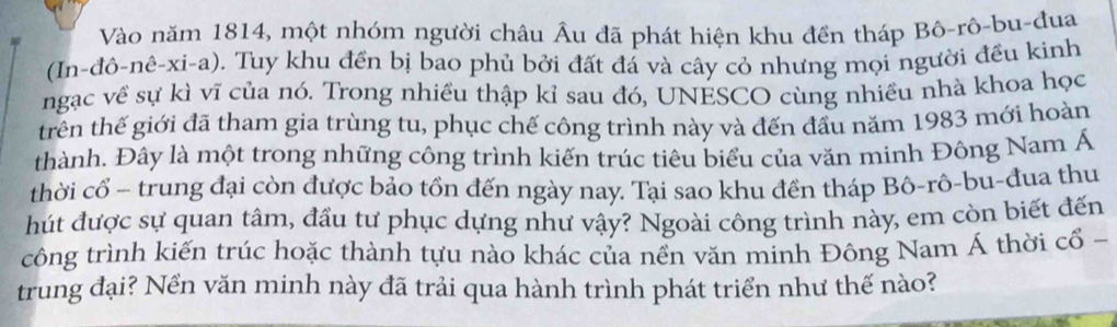 Vào năm 1814, một nhóm người châu Âu đã phát hiện khu đền tháp Bô-rô-bu-đua 
(In-đô-nê-xi-a). Tuy khu đền bị bao phủ bởi đất đá và cây cỏ nhưng mọi người đều kinh 
ngạc về sự kì vĩ của nó. Trong nhiều thập kỉ sau đó, UNESCO cùng nhiều nhà khoa học 
trên thế giới đã tham gia trùng tu, phục chế công trình này và đến đầu năm 1983 mới hoàn 
thành. Đây là một trong những công trình kiến trúc tiêu biểu của văn minh Đông Nam Á 
thời cổ - trung đại còn được bảo tồn đến ngày nay. Tại sao khu đền tháp Bô-rô-bu-đua thu 
hút được sự quan tâm, đầu tư phục dựng như vậy? Ngoài công trình này, em còn biết đến 
công trình kiến trúc hoặc thành tựu nào khác của nền văn minh Đông Nam Á thời cổ - 
trung đại? Nền văn minh này đã trải qua hành trình phát triển như thế nào?