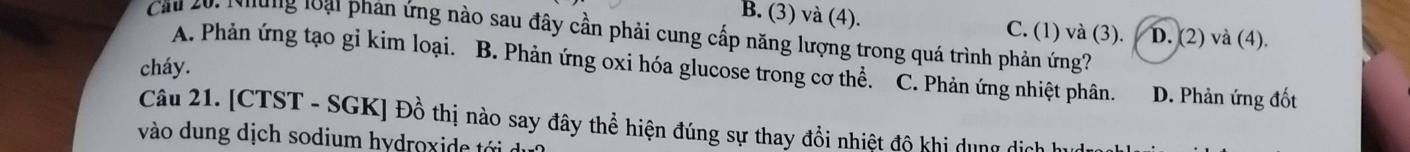 B. (3) và (4). C. (1) và (3). D. (2) và (4).
Cau 20: Nhung loại phản ứng nào sau đây cần phải cung cấp năng lượng trong quá trình phản ứng?
A. Phản ứng tạo gi kim loại. B. Phản ứng oxi hóa glucose trong cơ thể. C. Phản ứng nhiệt phân. D. Phản ứng đốt
cháy.
Câu 21. [CTST - SGK] Đồ thị nào say đây thể hiện đúng sự thay đổi nhiệt độ khi dụng dịch hu
vào dung dịch sodium hydroxide tới d