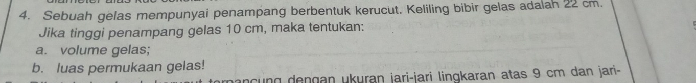 Sebuah gelas mempunyai penampang berbentuk kerucut. Keliling bibir gelas adalah 22 cm. 
Jika tinggi penampang gelas 10 cm, maka tentukan: 
a. volume gelas; 
b. luas permukaan gelas! 
g en gan ukuran jari-jari lingkaran atas 9 cm dan jari-