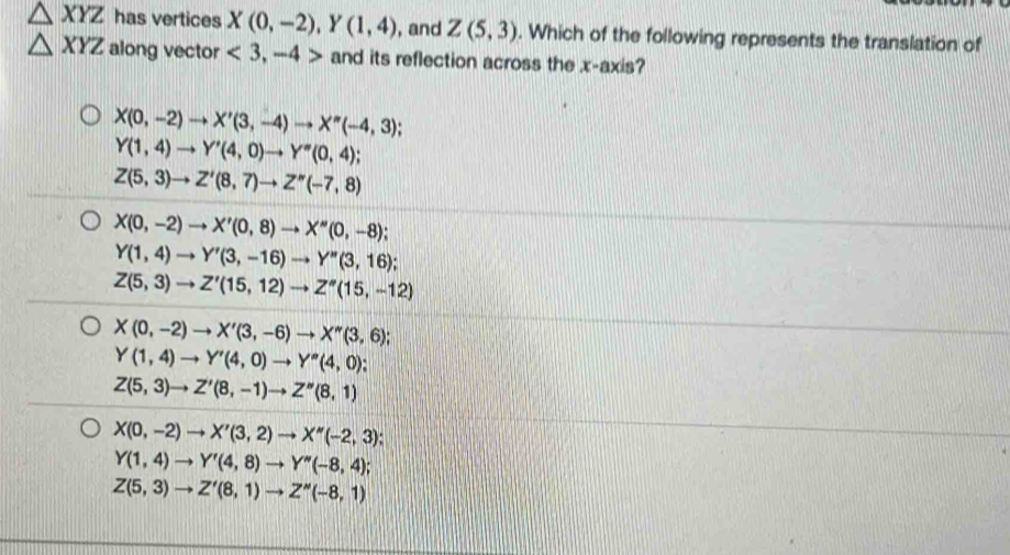 △ XYZ has vertices X(0,-2), Y(1,4) , and Z(5,3). Which of the following represents the translation of
△ XYZ along vector <3,-4> and its reflection across the x-axis?
X(0,-2)to X'(3,-4)to X''(-4,3)
Y(1,4)to Y'(4,0)to Y''(0,4)
Z(5,3)to Z'(8,7)to Z''(-7,8)
X(0,-2)to X'(0,8) to X''(0,-8);
Y(1,4)to Y'(3,-16)to Y''(3,16);
Z(5,3)to Z'(15,12)to Z''(15,-12)
X(0,-2)to X'(3,-6)to X''(3,6)
Y(1,4)to Y'(4,0)to Y''(4,0).
Z(5,3)to Z'(8,-1)to Z''(8,1)
X(0,-2)to X'(3,2)to X''(-2,3)
Y(1,4)to Y'(4,8)to Y''(-8,4);
Z(5,3)to Z'(8,1)to Z''(-8,1)