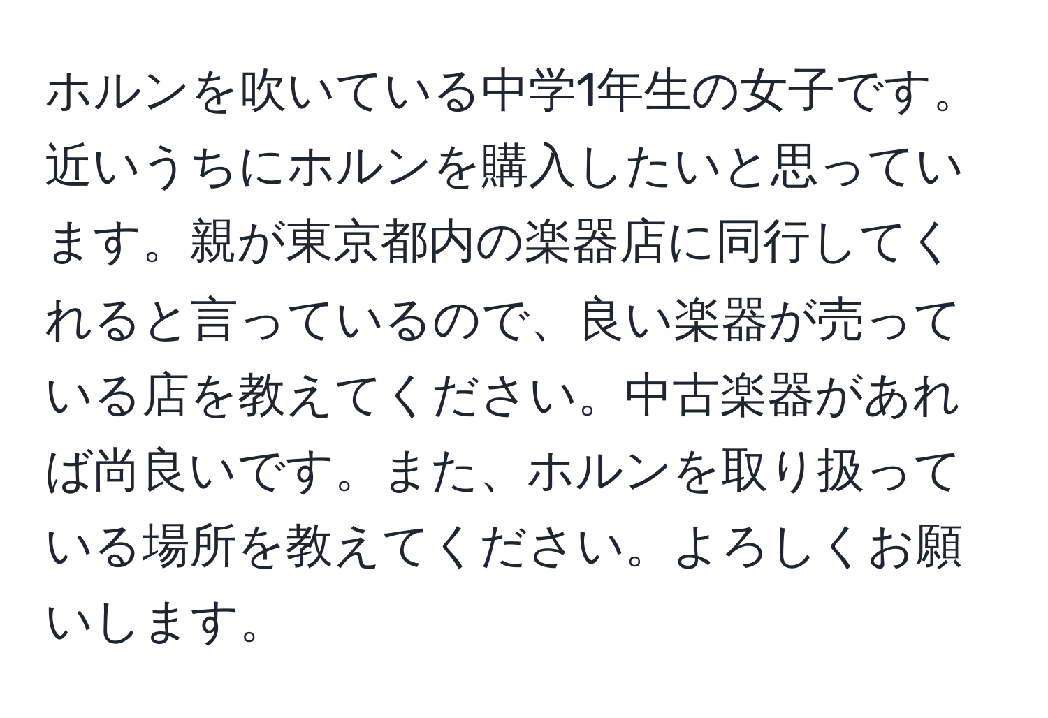 ホルンを吹いている中学1年生の女子です。近いうちにホルンを購入したいと思っています。親が東京都内の楽器店に同行してくれると言っているので、良い楽器が売っている店を教えてください。中古楽器があれば尚良いです。また、ホルンを取り扱っている場所を教えてください。よろしくお願いします。