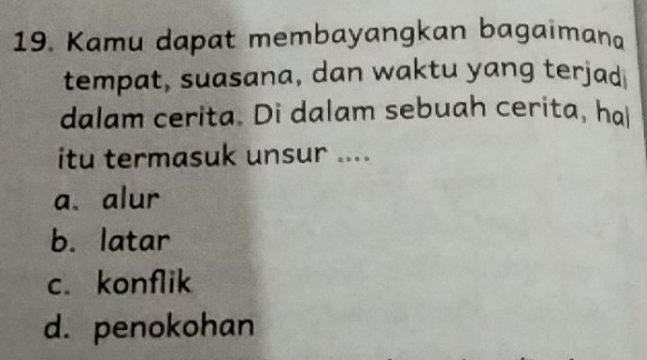 Kamu dapat membayangkan bagaimana
tempat, suasana, dan waktu yang terjad
dalam cerita. Di dalam sebuah cerita, hal
itu termasuk unsur ....
a. alur
b. latar
c. konflik
d. penokohan