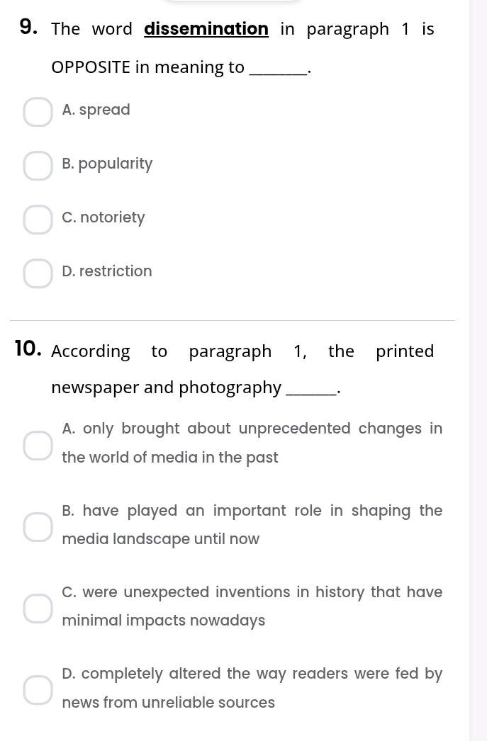 The word dissemination in paragraph 1 is
OPPOSITE in meaning to __·
A. spread
B. popularity
C. notoriety
D. restriction
10. According to paragraph 1, the printed
newspaper and photography _·
A. only brought about unprecedented changes in
the world of media in the past
B. have played an important role in shaping the
media landscape until now
C. were unexpected inventions in history that have
minimal impacts nowadays
D. completely altered the way readers were fed by
news from unreliable sources