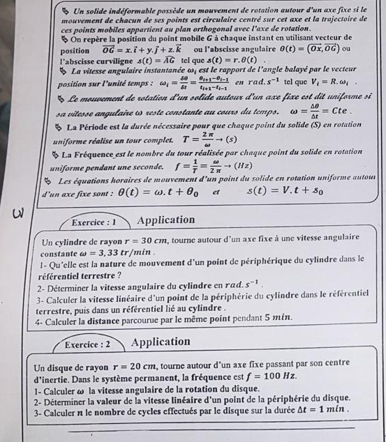 Un solide indéformable possède un mouvement de rotation autour d'un axe fixe si le
mouvement de chacun de ses points est circulaire centré sur cet axe et la trajectoire de
ces points mobiles appartient au plan orthogonal avec l'axe de rotation.
* On repère la position du point mobile 6 à chaque instant en utilisant vecteur de
position vector OG=x.vector i+y.vector j+z.vector k ou l’abscisse angulaire θ (t)=(vector Ox,vector OG) ou
l’abscisse curviligne s(t)=widehat AG tel que s(t)=r.θ (t) ..
B La vitesse angulaire instantanée ω, est le rapport de l'angle balayé par le vecteur
position sur l'unité temps : omega _i= delta θ /delta t =frac θ _i+1-θ _i-1t_i+1-t_i-1 en rad. s^(-1) tel que V_i=R.omega _i.
5 Le mouvement de rotation d'un solide autour d'un axe fixe est dit uniforme si
sa vitesse angulaire ω reste constante au cours du temps. omega = △ θ /△ t =Cte.
B La Période est la durée nécessaire pour que chaque point du solide (S) en rotation
uniforme réalise un tour complet. T= 2π /omega  to (s)
La Fréquence est le nombre du tour réalisée par chaque point du solide en rotation
uniforme pendant une seconde. f= 1/T = omega /2π  to (Hz)
Les équations horaires de mouvement d'un point du solide en rotation uniforme autour
d'un axe fixe sont : θ (t)=omega .t+θ _0 et s(t)=V.t+s_0
Exercice : 1 Application
Un cylindre de rayon r=30cm , tourne autour d'un axe fixe à une vitesse angulaire
constante omega =3,33 tr/min .
l - Qu'elle est la nature de mouvement d'un point de périphérique du cylindre dans le
référentiel terrestre ?
2- Déterminer la vitesse angulaire du cylindre en rad. s^(-1).
3- Calculer la vitesse linéaire d'un point de la périphérie du cylindre dans le référentiel
terrestre, puis dans un référentiel lié au cylindre .
4- Calculer la distance parcourue par le même point pendant 5 mín.
Exercice : 2 Application
Un disque de rayon r=20cm , tourne autour d’un axe fixe passant par son centre
d'inertie. Dans le système permanent, la fréquence est f=100Hz.
1- Calculer ω la vitesse angulaire de la rotation du disque.
2- Déterminer la valeur de la vitesse linéaire d'un point de la périphérie du disque.
3- Calculer n le nombre de cycles effectués par le disque sur la durée △ t=1min.