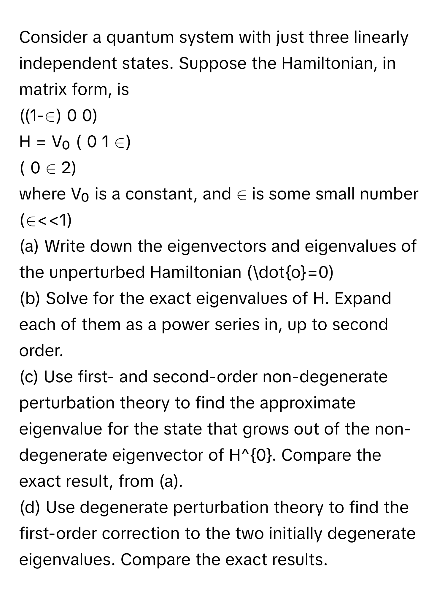 Consider a quantum system with just three linearly independent states. Suppose the Hamiltonian, in matrix form, is 
((1-∈) 0 0)
H = V₀ ( 0 1 ∈)
( 0 ∈ 2)
where V₀ is a constant, and ∈ is some small number (∈<<1)
(a) Write down the eigenvectors and eigenvalues of the unperturbed Hamiltonian (doto=0)
(b) Solve for the exact eigenvalues of H. Expand each of them as a power series in, up to second order.
(c) Use first- and second-order non-degenerate perturbation theory to find the approximate eigenvalue for the state that grows out of the non-degenerate eigenvector of H^0. Compare the exact result, from (a).
(d) Use degenerate perturbation theory to find the first-order correction to the two initially degenerate eigenvalues. Compare the exact results.