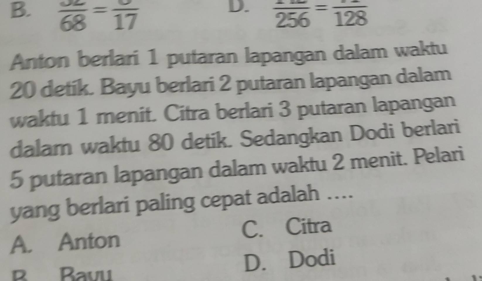 B.  32/68 =frac 17 frac 256=frac 128
Anton berlari 1 putaran lapangan dalam waktu
20 detik. Bayu berlari 2 putaran lapangan dalam
waktu 1 menit. Citra berlari 3 putaran lapangan
dalam waktu 80 detik. Sedangkan Dodi berlari
5 putaran lapangan dalam waktu 2 menit. Pelari
yang berlari paling cepat adalah …...
C. Citra
A. Anton
B Bavu D. Dodi