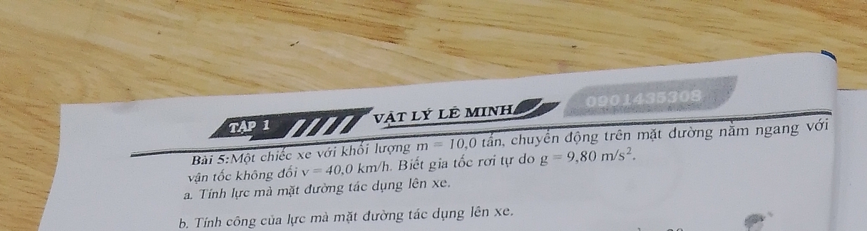 TAP 1 vật Lý LÊ MINH 0901435308 
Bài 5:Một chiếc xe với khổi lượng m=10,0tan , chuyển động trên mặt đường nằm ngang với 
vận tốc không đối v=40, 0km/h Biế i tốc rơi tự o g=9,80m/s^2. 
a. Tính lực mà mặt đường tác dụng lên xe. 
b. Tính công của lực mà mặt đường tác dụng lên xe.