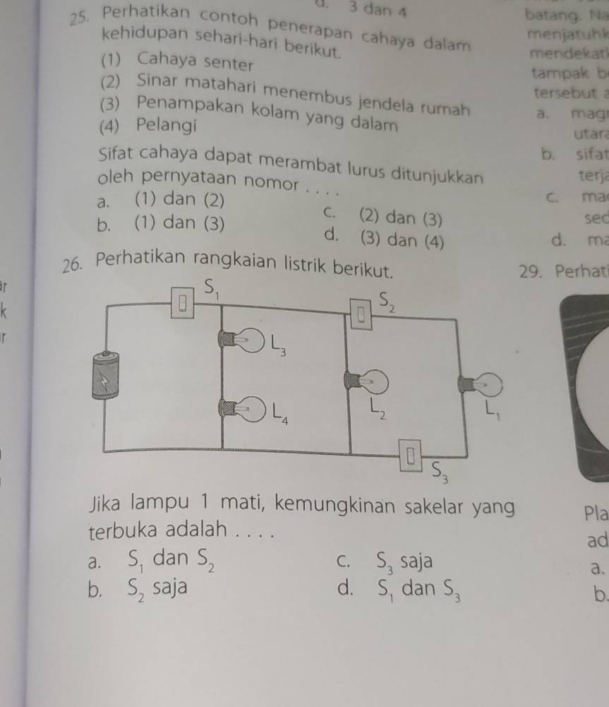 dan 4
batang. Na
25. Perhatikan contoh penerapan cahaya dalam mendekat
menjatuhk
kehidupan sehari-hari berikut.
(1) Cahaya senter
tampak b
tersebut 
2) Sinar matahari menembus jendela rumah a. mag
(3) Penampakan kolam yang dalam
(4) Pelangi
utara
b. sifat
Sifat cahaya dapat merambat lurus ditunjukkan
terja
oleh pernyataan nomor . . . .
a. (1) dan (2) c. ma
c. (2) dan (3)
b. (1) dan (3) sec
d. (3) dan (4) d. ma
26. Perhatikan rangkaian listrik berikut
9. Perhati
'
/
Jika lampu 1 mati, kemungkinan sakelar yang Pla
terbuka adalah . . . .
ad
C.
a. S_1 dan S_2 S_3 saja
a.
b. S_2 saja d. S_1 dan S_3 b.