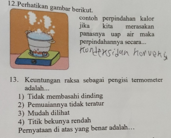 Perhatikan gberikut.
contoh perpindahan kalor
jika kita merasakan
panasnya uap air maka
perpindahannya secara...
13. Keuntungan raksa sebagai pengisi termometer
adalah...
1)Tidak membasahi dinding
2) Pemuaiannya tidak teratur
3) Mudah dilihat
4) Titik bekunya rendah
Pernyataan di atas yang benar adalah….