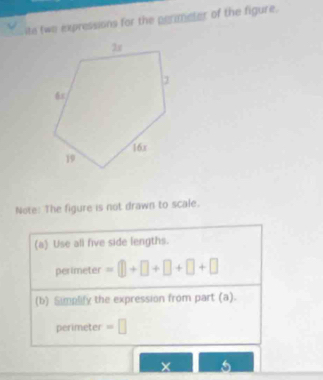 ite two expressions for the perimeter of the figure. 
Note: The figure is not drawn to scale. 
(a) Use all five side lengths. 
perimeter =□ +□ +□ +□ +□
(b) Simplify the expression from part (a). 
perimeter =□
× 5