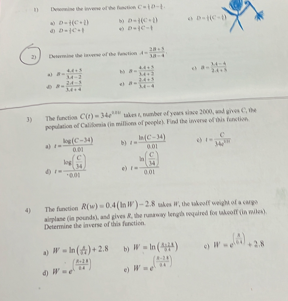 Determine the inverse of the function C= 2/3 D- 1/6 .
a) D= 2/3 (C+ 5/6 )
b) D= 1/2 (C+ 1/6 )
e)
e)
d) D= 1/2 C+ a/3  D= 1/2 C- 6/3 
2) Determine the inverse of the function A= (2B+5)/3B-4 .
a) B= (4A+5)/3A-2  b) B= (4A+5)/3A+2  e) B= (3A-4)/2A+5 
d) B= (2A-5)/3A+4 
e) B= (2A+5)/3A-4 
3) The function C(t)=34e^(0.01t) takes 1, number of years since 2000, and gives C, the
population of California (in millions of people). Find the inverse of this function.
a) t= (log (C-34))/0.01  b) t= (ln (C-34))/0.01 
e) t= C/34e^(0.01) 
d) t=frac log ( C/34 )· 0.01
e) t=frac ln ( C/34 )0.01
4) The function R(w)=0.4(ln W)-2.8 takes W, the takeoff weight of a cargo
airplane (in pounds), and gives R, the runaway length required for takeoff (in miles).
Determine the inverse of this function.
a) W=ln ( R/0.4 )+2.8 b) W=ln ( (R+2.8)/0.4 ) c) W=e^((frac 8)0.4)+2.8
d) W=e^((frac R+2.8)0.4)
e) W=e^((frac R-2.8)0.4)