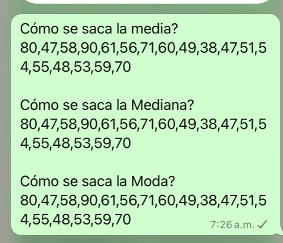 Cómo se saca la media?
80, 47, 58, 90, 61, 56, 71, 60, 49, 38, 47, 51, 5
4, 55, 48, 53, 59, 70
Cómo se saca la Mediana?
80, 47, 58, 90, 61, 56, 71, 60, 49, 38, 47, 51, 5
4, 55, 48, 53, 59, 70
Cómo se saca la Moda?
80, 47, 58, 90, 61, 56, 71, 60, 49, 38, 47, 51, 5
4, 55, 48, 53, 59, 70
7:26 a.m.