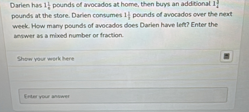 Darien has 1 1/6  pounds of avocados at home, then buys an additional 1 3/4 
pounds at the store. Darien consumes 1 1/2  pounds of avocados over the next
week. How many pounds of avocados does Darien have left? Enter the 
answer as a mixed number or fraction. 
Show your work here 
Enter your answer