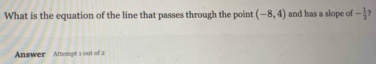 What is the equation of the line that passes through the point (-8,4) and has a slope of - 1/2  ? 
Answer Attempt 1 out of 2