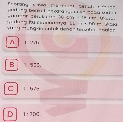 Seorang siswa membuat denah sebuah
gedung berikut pekarangannya pada kertas 
gambar berukuran 30cm* 15cm Ukuran
gedung itu sebenarnya 180m* 90m. Skala
yang mungkin untuk denah tersebut adalah .
A 1:275.
B 1:500.
C 1:575.
D 1:700.