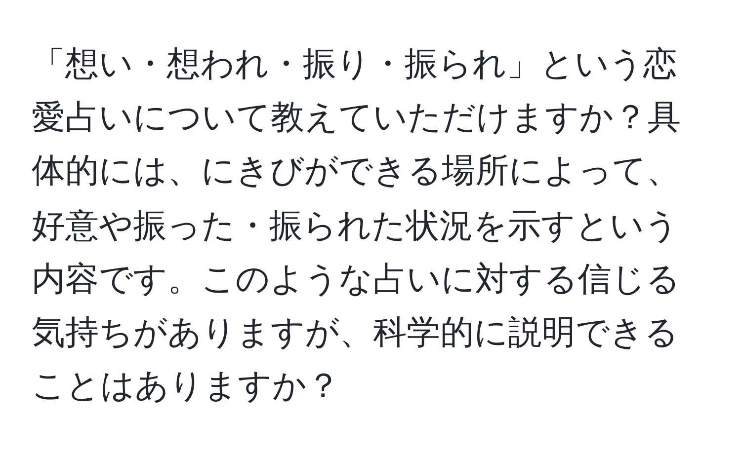 「想い・想われ・振り・振られ」という恋愛占いについて教えていただけますか？具体的には、にきびができる場所によって、好意や振った・振られた状況を示すという内容です。このような占いに対する信じる気持ちがありますが、科学的に説明できることはありますか？