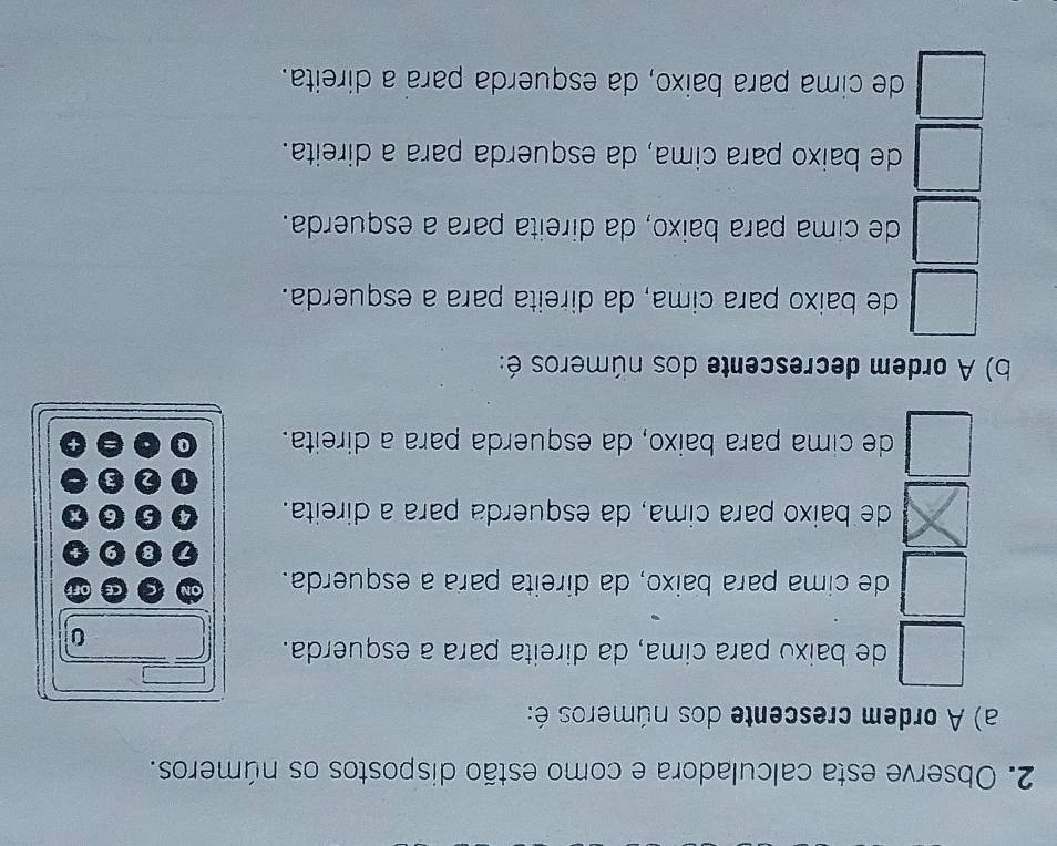 Observe esta calculadora e como estão dispostos os números.
a) A ordem crescente dos números é:
de baixo para cima, da direita para a esquerda.
0
de cima para baixo, da direita para a esquerda. ON C CE
0 9
de baixo para cima, da esquerda para a direita. 0 6
1 2
de cima para baixo, da esquerda para a direita. a
b) A ordem decrescente dos números é:
de baixo para cima, da direita para a esquerda.
de cima para baixo, da direita para a esquerda.
de baixo para cima, da esquerda para a direita.
de cima para baixo, da esquerda para a direita.