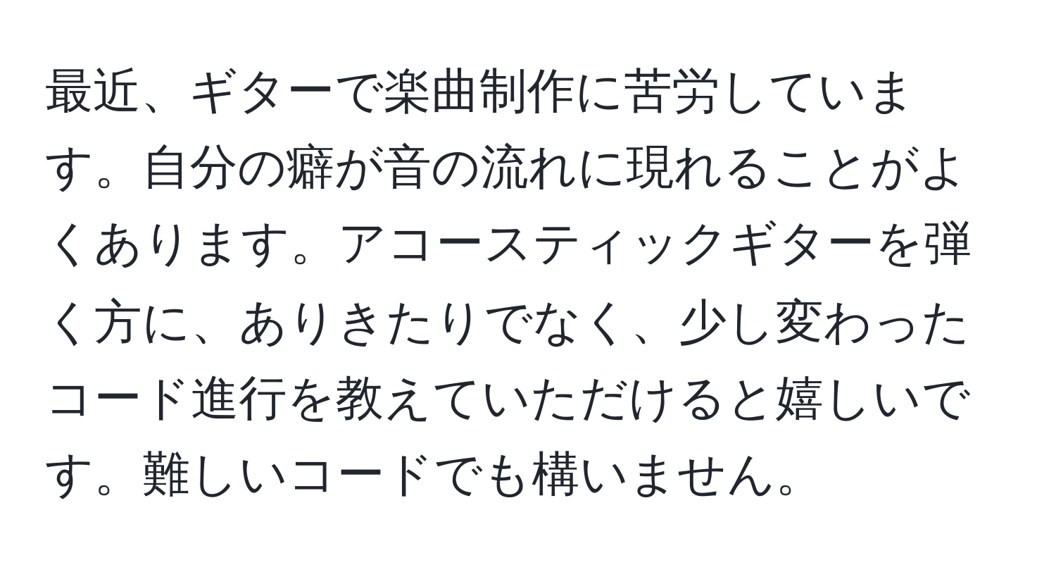 最近、ギターで楽曲制作に苦労しています。自分の癖が音の流れに現れることがよくあります。アコースティックギターを弾く方に、ありきたりでなく、少し変わったコード進行を教えていただけると嬉しいです。難しいコードでも構いません。