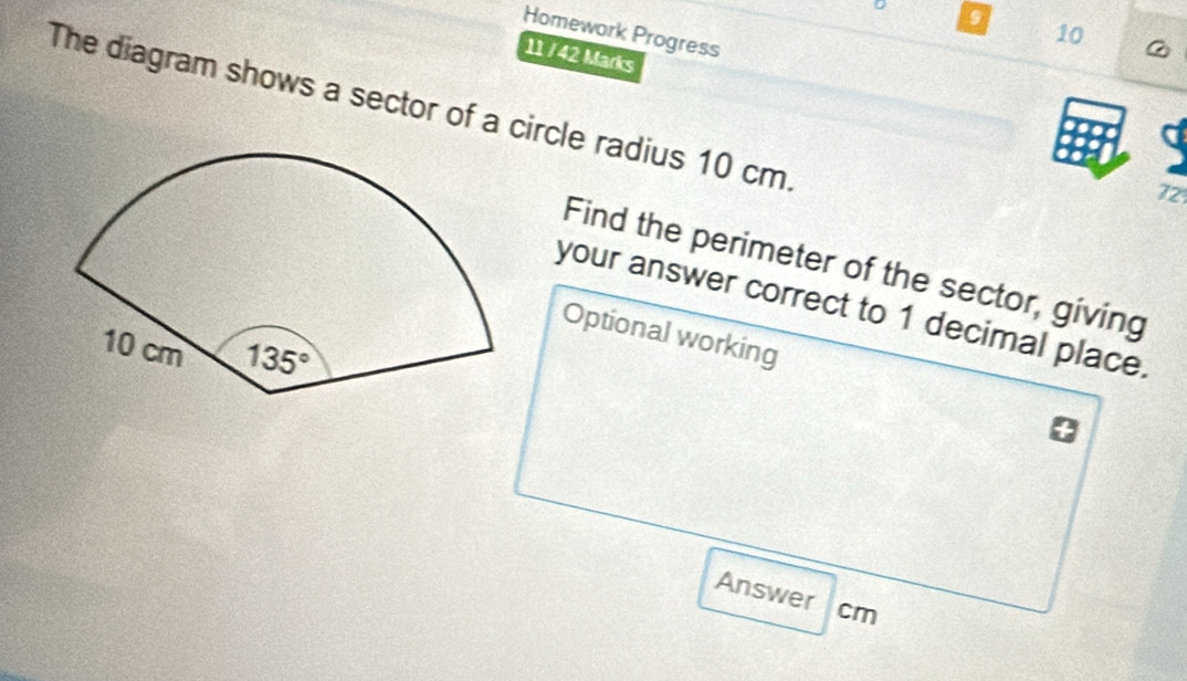 Homework Progress
10 @
11 / 42 Marks
The diagram shows a sector of a circle radius 10 cm.
72
Find the perimeter of the sector, giving
your answer correct to 1 decimal place.
Optional working
Answer cm