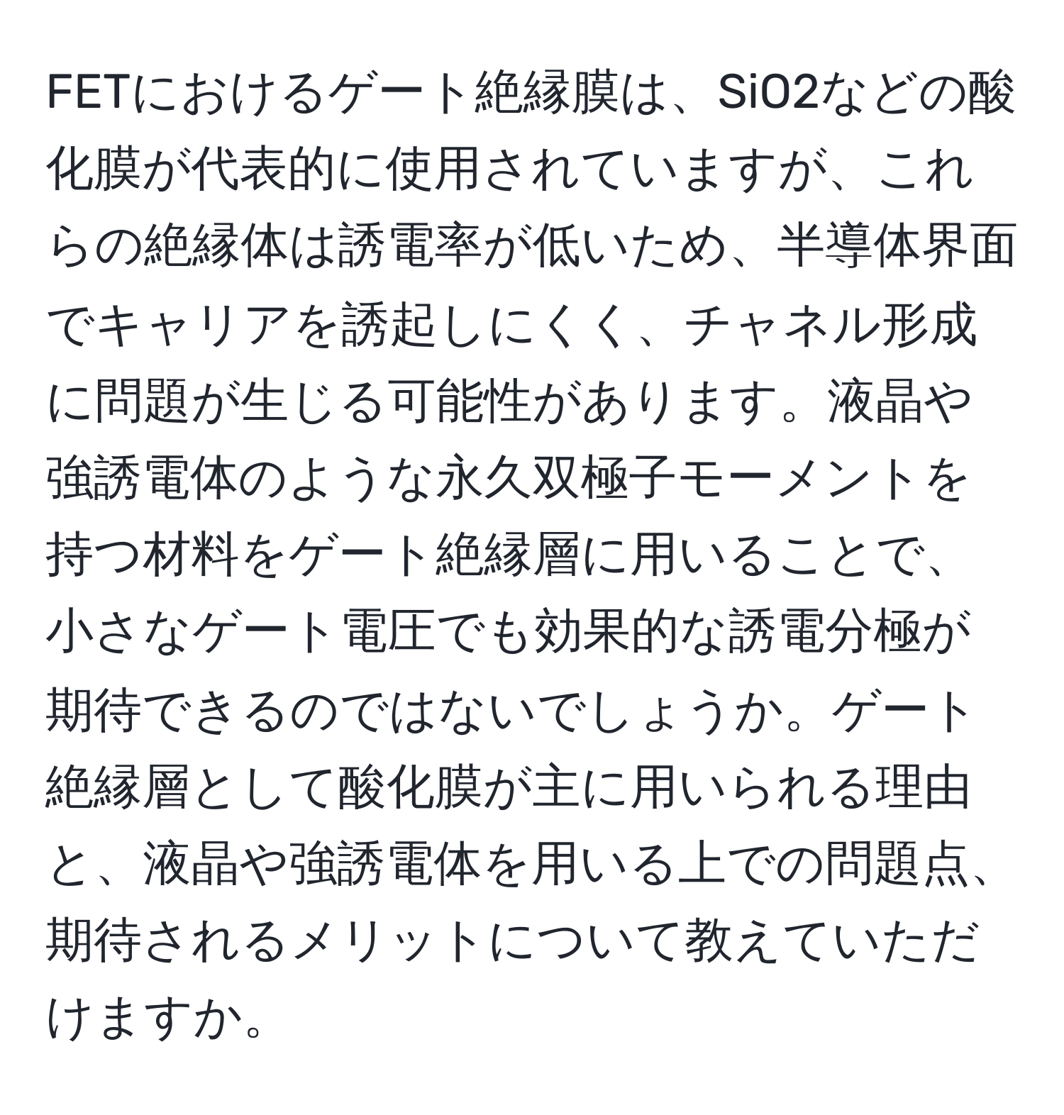 FETにおけるゲート絶縁膜は、SiO2などの酸化膜が代表的に使用されていますが、これらの絶縁体は誘電率が低いため、半導体界面でキャリアを誘起しにくく、チャネル形成に問題が生じる可能性があります。液晶や強誘電体のような永久双極子モーメントを持つ材料をゲート絶縁層に用いることで、小さなゲート電圧でも効果的な誘電分極が期待できるのではないでしょうか。ゲート絶縁層として酸化膜が主に用いられる理由と、液晶や強誘電体を用いる上での問題点、期待されるメリットについて教えていただけますか。