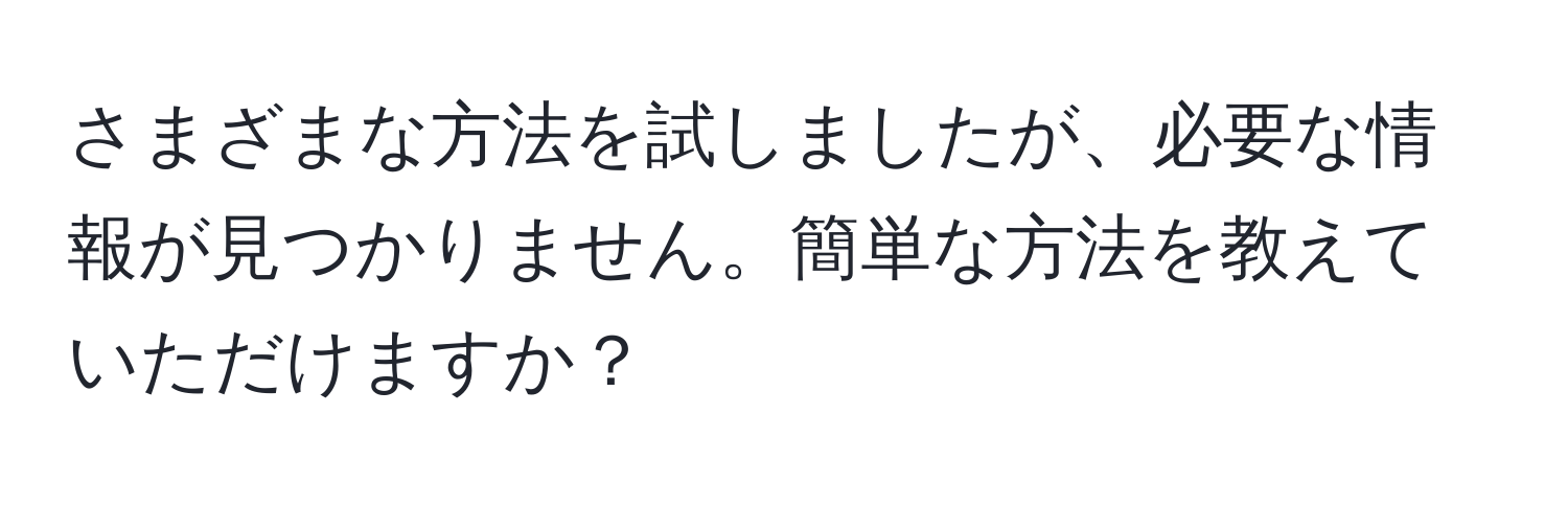 さまざまな方法を試しましたが、必要な情報が見つかりません。簡単な方法を教えていただけますか？