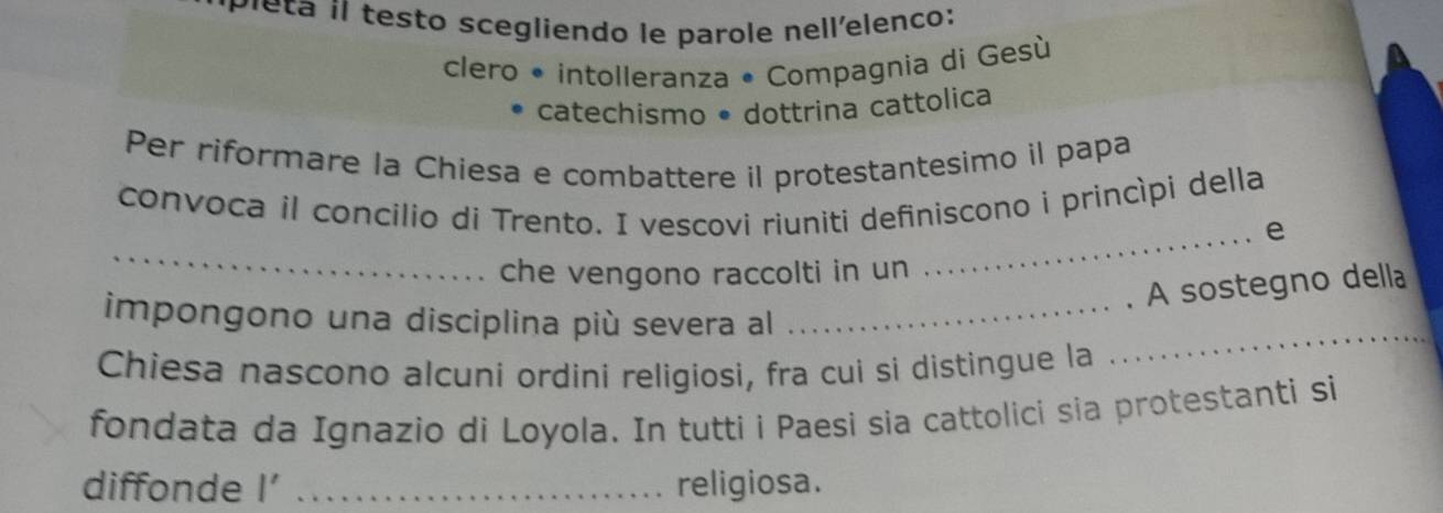 Peta íl testo scegliendo le parole nell'elenco: 
clero • intolleranza • Compagnia di Gesù 
catechismo • dottrina cattolica 
Per riformare la Chiesa e combattere il protestantesimo il papa 
convoca il concilio di Trento. I vescovi riuniti definiscono i princípi della 
_ 
_e 
che vengono raccolti in un 
A sostegno della 
impongono una disciplina più severa al_ 
Chiesa nascono alcuni ordini religiosi, fra cui si distingue la 
_ 
fondata da Ignazio di Loyola. In tutti i Paesi sia cattolici sia protestanti si 
diffonde l' _religiosa.