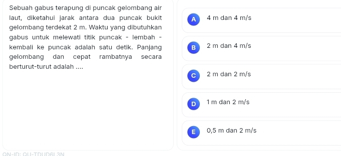 Sebuah gabus terapung di puncak gelombang air
laut, diketahui jarak antara dua puncak bukit A 4 m dan 4 m/s
gelombang terdekat 2 m. Waktu yang dibutuhkan
gabus untuk melewati titik puncak - lembah -
kembali ke puncak adalah satu detik. Panjang B 2 m dan 4 m/s
gelombang dan cepat rambatnya secara
berturut-turut adalah ....
2 m dan 2 m/s
1 m dan 2 m/s
E 0,5 m dan 2 m/s