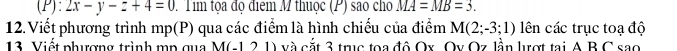 2x-y-z+4=0. Tim tọa đọ điểm M thuộc (P) sao cho MA=MB=3. 
12. Viết phương trình mp (P) qua các điểm là hình chiếu của điểm M(2;-3;1) ên các trục toạ độ 
13 Viết phượng trình mp qua M(-121) và cắt 3 trục toa đô Ox. Oy Oz lần lượt tại A B C sao