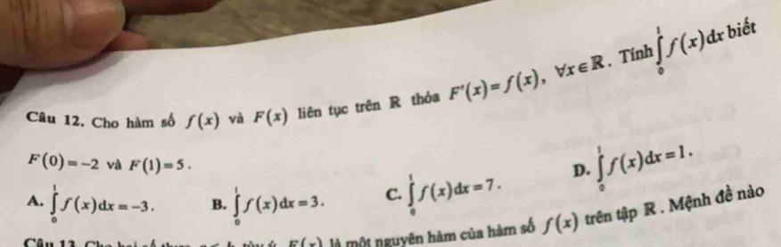 Tính ∈tlimits _0^1f(x)dx biết
Câu 12. Cho hàm số f(x) và F(x) liên tục trên R thỏa F'(x)=f(x), forall x∈ R
F(0)=-2 và F(1)=5. D. ∈tlimits _0^1f(x)dx=1.
A. ∈tlimits _0^1f(x)dx=-3. B. ∈tlimits _0^1f(x)dx=3. C. ∈tlimits _0^1f(x)dx=7. 
Câu 1
E(x) là một nguyên hàm của hàm số f(x) trên tập R . Mệnh đề nào