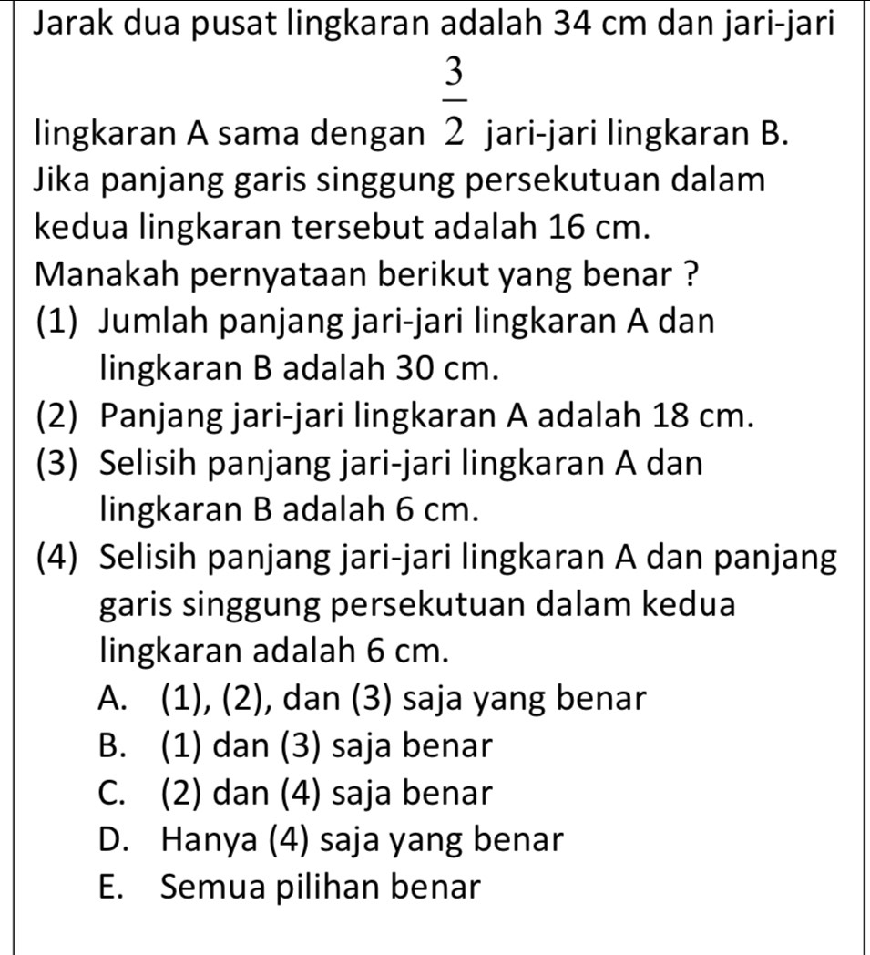 Jarak dua pusat lingkaran adalah 34 cm dan jari-jari
 3/2 
lingkaran A sama dengan jari-jari lingkaran B.
Jika panjang garis singgung persekutuan dalam
kedua lingkaran tersebut adalah 16 cm.
Manakah pernyataan berikut yang benar ?
(1) Jumlah panjang jari-jari lingkaran A dan
lingkaran B adalah 30 cm.
(2) Panjang jari-jari lingkaran A adalah 18 cm.
(3) Selisih panjang jari-jari lingkaran A dan
lingkaran B adalah 6 cm.
(4) Selisih panjang jari-jari lingkaran A dan panjang
garis singgung persekutuan dalam kedua
lingkaran adalah 6 cm.
A. (1), (2), dan (3) saja yang benar
B. (1) dan (3) saja benar
C. (2) dan (4) saja benar
D. Hanya (4) saja yang benar
E. Semua pilihan benar