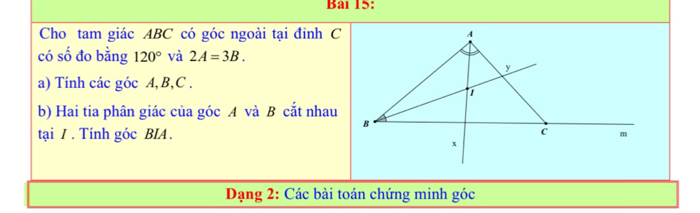 Cho tam giác ABC có góc ngoài tại đỉnh C 
có số đo bằng 120° và 2A=3B. 
a) Tính các góc A, B, C. 
b) Hai tia phân giác của góc A và B cắt nhau 
tại / . Tính góc BIA . 
Dạng 2: Các bài toán chứng minh góc